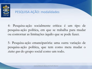 PESQUISA-AÇÃO: modalidades
4- Pesquisa-ação socialmente crítica: é um tipo de
pesquisa-ação política, em que se trabalha para mudar
ou contornar as limitações àquilo que se pode fazer.
5- Pesquisa-ação emancipatória: uma outra variação de
pesquisa-ação política, que tem como meta mudar o
status quo do grupo social como um todo.
Jeanny Meiry S. Silva e Karine R. Ramos
 