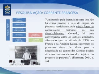 PESQUISA-AÇÃO: CORRENTE FRANCESA
“Um passeio pela literatura mostra que não
há como precisar a data de origem da
pesquisa participante, pois várias foram as
contribuições históricas ao seu
desenvolvimento. Contudo, há uma
convergência entre os autores estudados,
afirmando que na década de 1960, na
França e na América Latina, ocorreram os
primeiros sinais de alerta para a
necessidade no campo das Ciências Sociais
de envolvimento efetivo dos sujeitos no
processo de pesquisa”. (Faermam, 2014, p.
46)
Jeanny Meiry S. Silva e Karine R. Ramos
 