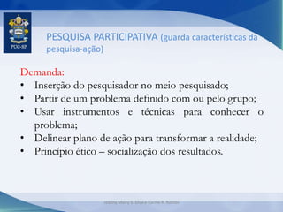 PESQUISA PARTICIPATIVA (guarda características da
pesquisa-ação)
Demanda:
• Inserção do pesquisador no meio pesquisado;
• Partir de um problema definido com ou pelo grupo;
• Usar instrumentos e técnicas para conhecer o
problema;
• Delinear plano de ação para transformar a realidade;
• Princípio ético – socialização dos resultados.
Jeanny Meiry S. Silva e Karine R. Ramos
 
