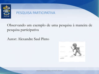 PESQUISA PARTICIPATIVA
Observando um exemplo de uma pesquisa à maneira de
pesquisa participativa
Autor: Alexandre Saul Pinto
Jeanny Meiry S. Silva e Karine R. Ramos
 
