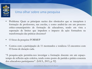 Uma olhar sobre uma pesquisa
• Problema: Quais as principais razões dos obstáculos que se interpõem à
formação de professores, nas escolas, e como analisá-las em um processo
crítico-emancipatório de formação de educadores, tendo em vista a
superação de limites que impedem o impacto da ação formadora na
transformação das práticas docentes?
• O lócus da pesquisa: FORMEP
• Contou com a participação de 11 mestrandos e totalizou 12 encontros com
03 horas de duração cada.
“A pesquisa-ação permitiu-nos investigar a formação docente em um espaço-
tempo de reflexão-ação coletiva, tendo como ponto de partida a prática concreta
dos educadores participantes”. (SAUL, 2015, p. 92)
Jeanny Meiry S. Silva e Karine R. Ramos
 
