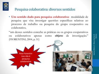 Pesquisacolaborativa:diversossentidos
• Um sentido dado para pesquisa colaborativa: modalidade de
pesquisa que visa investigar questões específicas relativas ao
processo de trabalho ou pesquisa do grupo cooperativo ou
colaborativo.
“um desses sentidos concebe as práticas ou os grupos cooperativos
ou colaborativos apenas como objeto de investigação.”
(FIORENTINI, 2004, p. 51)
Para Fiorentini
isso não é
pesquisa
colaborativa
Trabalho colaborativo
JeannyMeiryS.SilvaeKarineR.
Ramos
 