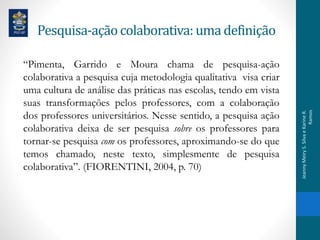Pesquisa-açãocolaborativa:uma definição
“Pimenta, Garrido e Moura chama de pesquisa-ação
colaborativa a pesquisa cuja metodologia qualitativa visa criar
uma cultura de análise das práticas nas escolas, tendo em vista
suas transformações pelos professores, com a colaboração
dos professores universitários. Nesse sentido, a pesquisa ação
colaborativa deixa de ser pesquisa sobre os professores para
tornar-se pesquisa com os professores, aproximando-se do que
temos chamado, neste texto, simplesmente de pesquisa
colaborativa”. (FIORENTINI, 2004, p. 70)
JeannyMeiryS.SilvaeKarineR.
Ramos
 