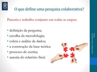 O que defineuma pesquisacolaborativa?
Parceria e trabalho conjunto em todas as etapas:
• definição da pergunta;
• escolha da metodologia;
• coleta e análise de dados;
• a construção da base teórica;
• processo de escrita;
• autoria do relatório final.
JeannyMeiryS.SilvaeKarineR.
Ramos
 