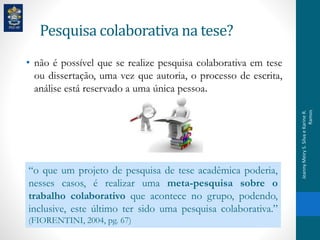 Pesquisa colaborativa na tese?
• não é possível que se realize pesquisa colaborativa em tese
ou dissertação, uma vez que autoria, o processo de escrita,
análise está reservado a uma única pessoa.
“o que um projeto de pesquisa de tese acadêmica poderia,
nesses casos, é realizar uma meta-pesquisa sobre o
trabalho colaborativo que acontece no grupo, podendo,
inclusive, este último ter sido uma pesquisa colaborativa.”
(FIORENTINI, 2004, pg. 67)
JeannyMeiryS.SilvaeKarineR.
Ramos
 