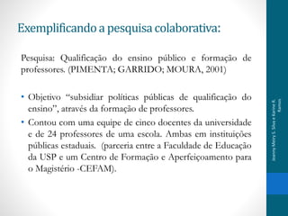 Exemplificandoa pesquisacolaborativa:
Pesquisa: Qualificação do ensino público e formação de
professores. (PIMENTA; GARRIDO; MOURA, 2001)
• Objetivo “subsidiar políticas públicas de qualificação do
ensino”, através da formação de professores.
• Contou com uma equipe de cinco docentes da universidade
e de 24 professores de uma escola. Ambas em instituições
públicas estaduais. (parceria entre a Faculdade de Educação
da USP e um Centro de Formação e Aperfeiçoamento para
o Magistério -CEFAM).
JeannyMeiryS.SilvaeKarineR.
Ramos
 