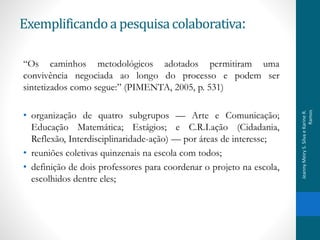 “Os caminhos metodológicos adotados permitiram uma
convivência negociada ao longo do processo e podem ser
sintetizados como segue:” (PIMENTA, 2005, p. 531)
• organização de quatro subgrupos — Arte e Comunicação;
Educação Matemática; Estágios; e C.R.I.ação (Cidadania,
Reflexão, Interdisciplinaridade-ação) — por áreas de interesse;
• reuniões coletivas quinzenais na escola com todos;
• definição de dois professores para coordenar o projeto na escola,
escolhidos dentre eles;
Exemplificandoa pesquisacolaborativa:
JeannyMeiryS.SilvaeKarineR.
Ramos
 