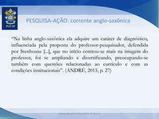PESQUISA-AÇÃO: corrente anglo-saxônica
“Na linha anglo-saxônica ela adquire um caráter de diagnóstico,
influenciada pela proposta do professor-pesquisador, defendida
por Stenhouse [...], que no início centrou-se mais na imagem do
professor, foi se ampliando e diversificando, preocupando-se
também com questões relacionadas ao currículo e com as
condições institucionais”. (ANDRÉ, 2015, p. 27)
Jeanny Meiry S. Silva e Karine R. Ramos
 