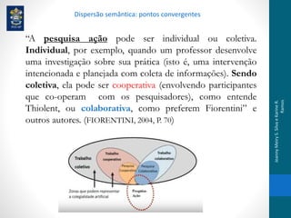 “A pesquisa ação pode ser individual ou coletiva.
Individual, por exemplo, quando um professor desenvolve
uma investigação sobre sua prática (isto é, uma intervenção
intencionada e planejada com coleta de informações). Sendo
coletiva, ela pode ser cooperativa (envolvendo participantes
que co-operam com os pesquisadores), como entende
Thiolent, ou colaborativa, como preferem Fiorentini” e
outros autores. (FIORENTINI, 2004, P. 70)
Dispersão semântica: pontos convergentes
JeannyMeiryS.SilvaeKarineR.
Ramos
 