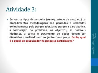 Atividade 3:
• Em outros tipos de pesquisa (survey, estudo de caso, etc) os
procedimentos metodológicos são pensados e realizados
exclusivamente pelo pesquisador, já na pesquisa participativa,
a formulação do problema, os objetivos, as possíveis
hipóteses, a coleta e tratamento de dados devem ser
discutidos e analisados em conjunto com o grupo. Então, qual
é o papel do pesquisador na pesquisa participativa?
JeannyMeiryS.SilvaeKarineR.
Ramos
 