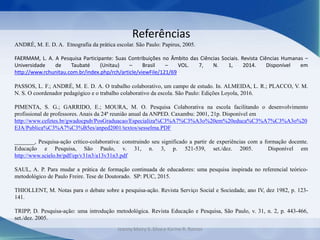 Referências
ANDRÉ, M. E. D. A. Etnografia da prática escolar. São Paulo: Papirus, 2005.
FAERMAM, L. A. A Pesquisa Participante: Suas Contribuições no Âmbito das Ciências Sociais. Revista Ciências Humanas –
Universidade de Taubaté (Unitau) – Brasil – VOL. 7, N. 1, 2014. Disponível em
http://www.rchunitau.com.br/index.php/rch/article/viewFile/121/69
PASSOS, L. F.; ANDRÉ, M. E. D. A. O trabalho colaborativo, um campo de estudo. In. ALMEIDA, L. R.; PLACCO, V. M.
N. S. O coordenador pedagógico e o trabalho colaborativo da escola. São Paulo: Edições Loyola, 2016.
PIMENTA, S. G.; GARRIDO, E.; MOURA, M. O. Pesquisa Colaborativa na escola facilitando o desenvolvimento
profissional de professores. Anais da 24ª reunião anual da ANPED. Caxambu: 2001, 21p. Disponível em
http://www.cefetes.br/gwadocpub/PosGraduacao/Especializa%C3%A7%C3%A3o%20em%20educa%C3%A7%C3%A3o%20
EJA/Publica%C3%A7%C3%B5es/anped2001/textos/sesselma.PDF
_______, Pesquisa-ação crítico-colaborativa: construindo seu significado a partir de experiências com a formação docente.
Educação e Pesquisa, São Paulo, v. 31, n. 3, p. 521-539, set./dez. 2005. Disponível em
http://www.scielo.br/pdf/ep/v31n3/a13v31n3.pdf
SAUL, A. P. Para mudar a prática de formação continuada de educadores: uma pesquisa inspirada no referencial teórico-
metodológico de Paulo Freire. Tese de Doutorado. SP: PUC, 2015.
THIOLLENT, M. Notas para o debate sobre a pesquisa-ação. Revista Serviço Social e Sociedade, ano IV, dez 1982, p. 123-
141.
TRIPP, D. Pesquisa-ação: uma introdução metodológica. Revista Educação e Pesquisa, São Paulo, v. 31, n. 2, p. 443-466,
set./dez. 2005.
Jeanny Meiry S. Silva e Karine R. Ramos
 