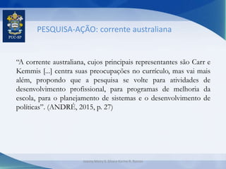 PESQUISA-AÇÃO: corrente australiana
“A corrente australiana, cujos principais representantes são Carr e
Kemmis [...] centra suas preocupações no currículo, mas vai mais
além, propondo que a pesquisa se volte para atividades de
desenvolvimento profissional, para programas de melhoria da
escola, para o planejamento de sistemas e o desenvolvimento de
políticas”. (ANDRÉ, 2015, p. 27)
Jeanny Meiry S. Silva e Karine R. Ramos
 