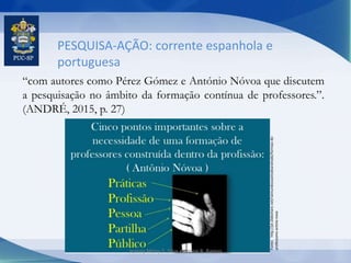 PESQUISA-AÇÃO: corrente espanhola e
portuguesa
“com autores como Pérez Gómez e António Nóvoa que discutem
a pesquisação no âmbito da formação contínua de professores.”.
(ANDRÉ, 2015, p. 27)
Fonte:http://pt.slideshare.net/raimundosoaresdeandrade/formao-de-
professores-antnio-nvoa
Jeanny Meiry S. Silva e Karine R. Ramos
 