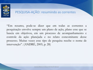 PESQUISA-AÇÃO: resumindo as correntes
“Em resumo, pode-se dizer que em todas as correntes a
pesquisação envolve sempre um plano de ação, plano esse que se
baseia em objetivos, em um processo de acompanhamento e
controle da ação planejada e no relato concomitante desse
processo. Muitas vezes esse tipo de pesquisa recebe o nome de
intervenção”. (ANDRÉ, 2005, p. 28)
Jeanny Meiry S. Silva e Karine R. Ramos
 