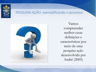 PESQUISA-AÇÃO: exemplificando o processo
Vamos
compreender
melhor essas
definições e
características por
meio de uma
pesquisa-ação
desenvolvida por
André (2005)
Jeanny Meiry S. Silva e Karine R. Ramos
 