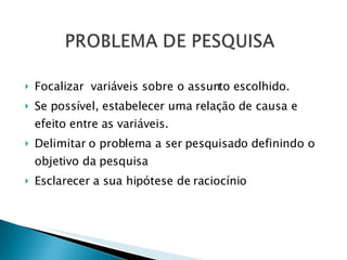 Focalizar  variáveis sobre o assunto escolhido. Se possível, estabelecer uma relação de causa e efeito entre as variáveis. Delimitar o problema a ser pesquisado definindo o objetivo da pesquisa  Esclarecer a sua hipótese de raciocínio 