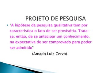 “ A hipótese da pesquisa qualitativa tem por característica o fato de ser provisória. Trata-se, então, de se antecipar um conhecimento, na expectativa de ser comprovado para poder ser admitido ”  (Amado Luiz Cervo) 
