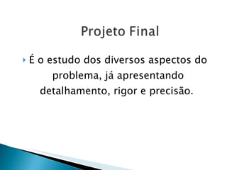 É o estudo dos diversos aspectos do problema, já apresentando detalhamento, rigor e precisão.   