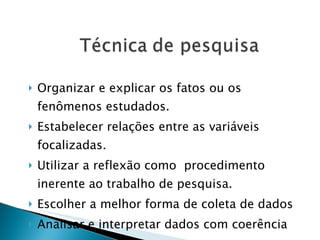 Organizar e explicar os fatos ou os fenômenos estudados. Estabelecer relações entre as variáveis focalizadas. Utilizar a reflexão como  procedimento inerente ao trabalho de pesquisa. Escolher a melhor forma de coleta de dados Analisar e interpretar dados com coerência 