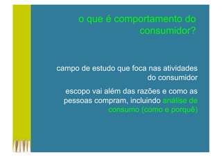 campo de estudo que foca nas atividades
do consumidor
escopo vai além das razões e como as
pessoas compram, incluindo análise de
consumo (como e porquê)
o que é comportamento do
consumidor?
 