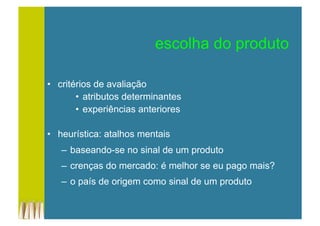 •  critérios de avaliação
•  atributos determinantes
•  experiências anteriores
•  heurística: atalhos mentais
–  baseando-se no sinal de um produto
–  crenças do mercado: é melhor se eu pago mais?
–  o país de origem como sinal de um produto
escolha do produto
 