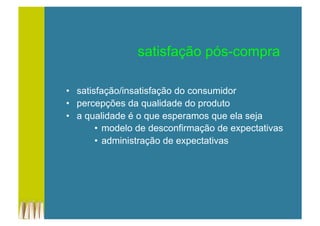 •  satisfação/insatisfação do consumidor
•  percepções da qualidade do produto
•  a qualidade é o que esperamos que ela seja
•  modelo de desconfirmação de expectativas
•  administração de expectativas
satisfação pós-compra
 