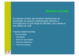 classes sociais
•  As classes sociais são divisões hierárquicas da
sociedade em grupos relativamente distintos e
homogêneos no que tange às atitudes, aos valores e
aos estilos de vida.
•  Fatores determinantes
•  Escolaridade
•  Ocupação
•  Área em que reside
•  Tipo de residência
•  Fonte de riqueza
 