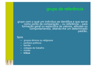 grupo de referência
grupo com o qual um indivíduo se identifica e que serve
como ponto de comparação – ou referência – para
formação geral ou específica de valores, atitudes ou
comportamentos, ditando-lhe um determinado
padrão.
tipos
–  grupos étnicos ou religiosos
–  partidos políticos
–  família
–  colegas de trabalho
–  clubes
–  tribos
 