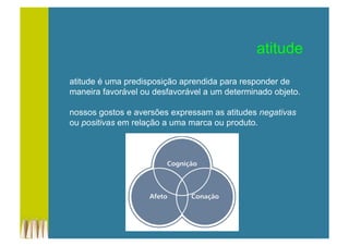 atitude
atitude é uma predisposição aprendida para responder de
maneira favorável ou desfavorável a um determinado objeto.
nossos gostos e aversões expressam as atitudes negativas
ou positivas em relação a uma marca ou produto.
 
