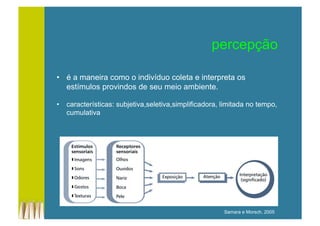 percepção
•  é a maneira como o indivíduo coleta e interpreta os
estímulos provindos de seu meio ambiente.
•  características: subjetiva,seletiva,simplificadora, limitada no tempo,
cumulativa
Samara e Morsch, 2005
 