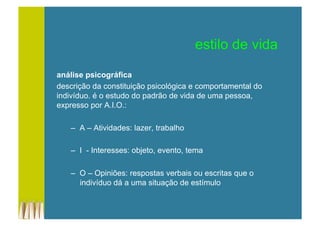 estilo de vida
análise psicográfica
descrição da constituição psicológica e comportamental do
indivíduo. é o estudo do padrão de vida de uma pessoa,
expresso por A.I.O.:
–  A – Atividades: lazer, trabalho
–  I - Interesses: objeto, evento, tema
–  O – Opiniões: respostas verbais ou escritas que o
indivíduo dá a uma situação de estímulo
 