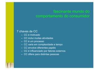 fascinante mundo do
comportamento do consumidor
7 chaves de CC
–  CC é motivado
–  CC inclui muitas atividades
–  CC é um processo
–  CC varia em complexidade e tempo
–  CC envolve diferentes papéis
–  CC é influenciado por fatores externos
–  CC difere para distintas pessoas
 