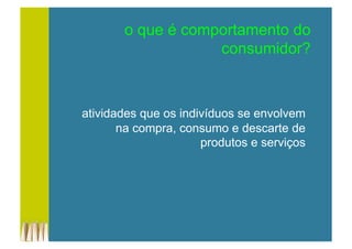 o que é comportamento do
consumidor?
atividades que os indivíduos se envolvem
na compra, consumo e descarte de
produtos e serviços
 