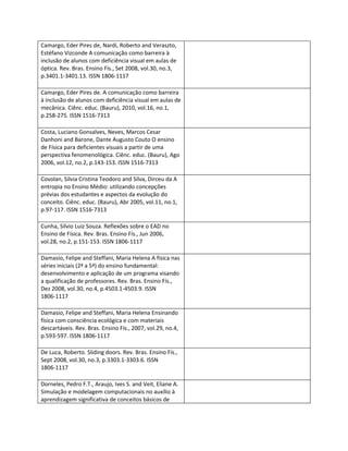 Camargo, Eder Pires de, Nardi, Roberto and Veraszto,
Estéfano Vizconde A comunicação como barreira à
inclusão de alunos com deficiência visual em aulas de
óptica. Rev. Bras. Ensino Fís., Set 2008, vol.30, no.3,
p.3401.1-3401.13. ISSN 1806-1117

Camargo, Eder Pires de. A comunicação como barreira
à inclusão de alunos com deficiência visual em aulas de
mecânica. Ciênc. educ. (Bauru), 2010, vol.16, no.1,
p.258-275. ISSN 1516-7313

Costa, Luciano Gonsalves, Neves, Marcos Cesar
Danhoni and Barone, Dante Augusto Couto O ensino
de Física para deficientes visuais a partir de uma
perspectiva fenomenológica. Ciênc. educ. (Bauru), Ago
2006, vol.12, no.2, p.143-153. ISSN 1516-7313

Covolan, Silvia Cristina Teodoro and Silva, Dirceu da A
entropia no Ensino Médio: utilizando concepções
prévias dos estudantes e aspectos da evolução do
conceito. Ciênc. educ. (Bauru), Abr 2005, vol.11, no.1,
p.97-117. ISSN 1516-7313

Cunha, Silvio Luiz Souza. Reflexões sobre o EAD no
Ensino de Física. Rev. Bras. Ensino Fís., Jun 2006,
vol.28, no.2, p.151-153. ISSN 1806-1117

Damasio, Felipe and Steffani, Maria Helena A física nas
séries iniciais (2ª a 5ª) do ensino fundamental:
desenvolvimento e aplicação de um programa visando
a qualificação de professores. Rev. Bras. Ensino Fís.,
Dez 2008, vol.30, no.4, p.4503.1-4503.9. ISSN
1806-1117

Damasio, Felipe and Steffani, Maria Helena Ensinando
física com consciência ecológica e com materiais
descartáveis. Rev. Bras. Ensino Fís., 2007, vol.29, no.4,
p.593-597. ISSN 1806-1117

De Luca, Roberto. Sliding doors. Rev. Bras. Ensino Fís.,
Sept 2008, vol.30, no.3, p.3303.1-3303.6. ISSN
1806-1117

Dorneles, Pedro F.T., Araujo, Ives S. and Veit, Eliane A.
Simulação e modelagem computacionais no auxílio à
aprendizagem significativa de conceitos básicos de
 