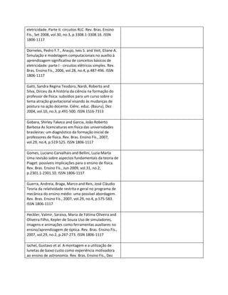 eletricidade. Parte II: circuitos RLC. Rev. Bras. Ensino
Fís., Set 2008, vol.30, no.3, p.3308.1-3308.16. ISSN
1806-1117

Dorneles, Pedro F.T., Araujo, Ives S. and Veit, Eliane A.
Simulação e modelagem computacionais no auxílio à
aprendizagem significativa de conceitos básicos de
eletricidade: parte I - circuitos elétricos simples. Rev.
Bras. Ensino Fís., 2006, vol.28, no.4, p.487-496. ISSN
1806-1117

Gatti, Sandra Regina Teodoro, Nardi, Roberto and
Silva, Dirceu da A história da ciência na formação do
professor de física: subsídios para um curso sobre o
tema atração gravitacional visando às mudanças de
postura na ação docente. Ciênc. educ. (Bauru), Dez
2004, vol.10, no.3, p.491-500. ISSN 1516-7313

Gobara, Shirley Takeco and Garcia, João Roberto
Barbosa As licenciaturas em física das universidades
brasileiras: um diagnóstico da formação inicial de
professores de física. Rev. Bras. Ensino Fís., 2007,
vol.29, no.4, p.519-525. ISSN 1806-1117

Gomes, Luciano Carvalhais and Bellini, Luzia Marta
Uma revisão sobre aspectos fundamentais da teoria de
Piaget: possíveis implicações para o ensino de física.
Rev. Bras. Ensino Fís., Jun 2009, vol.31, no.2,
p.2301.1-2301.10. ISSN 1806-1117

Guerra, Andreia, Braga, Marco and Reis, José Cláudio
Teoria da relatividade restrita e geral no programa de
mecânica do ensino médio: uma possível abordagem.
Rev. Bras. Ensino Fís., 2007, vol.29, no.4, p.575-583.
ISSN 1806-1117

Heckler, Valmir, Saraiva, Maria de Fátima Oliveira and
Oliveira Filho, Kepler de Souza Uso de simuladores,
imagens e animações como ferramentas auxiliares no
ensino/aprendizagem de óptica. Rev. Bras. Ensino Fís.,
2007, vol.29, no.2, p.267-273. ISSN 1806-1117

Iachel, Gustavo et al. A montagem e a utilização de
lunetas de baixo custo como experiência motivadora
ao ensino de astronomia. Rev. Bras. Ensino Fís., Dez
 