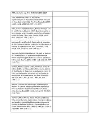 2009, vol.31, no.4, p.4502-4508. ISSN 1806-1117

Julio, Josimeire M. and Vaz, Arnaldo M.
Representações de masculinidades latentes em aulas
de física do ensino médio. Rev. Bras. Educ., Dez 2009,
vol.14, no.42, p.505-520. ISSN 1413-2478

Lima, Maria Conceição Barbosa, Barros, Henrique Lins
de and Terrazan, Eduardo Adolfo Quando o sujeito se
torna pessoa: uma articulação possível entre Poesia e
ensino de Física. Ciênc. educ. (Bauru), 2004, vol.10,
no.2, p.291-305. ISSN 1516-7313

Machado, D.I. and Nardi, R. Construção de conceitos
de física moderna e sobre a natureza da ciência com o
suporte da hipermídia. Rev. Bras. Ensino Fís., 2006,
vol.28, no.4, p.473-485. ISSN 1806-1117

Machado, Daniel Iria and Santos, Plácida L. V. Amorim
da Costa Avaliação da hipermídia no processo de
ensino e aprendizagem da física: o caso da gravitação.
Ciênc. educ. (Bauru), 2004, vol.10, no.1, p.75-100. ISSN
1516-7313

Martins, Renata Lacerda Caldas, Verdeaux, Maria de
Fátima da Silva and Sousa, Célia Maria Soares Gomes
de A utilização de diagramas conceituais no ensino de
física em nível médio: um estudo em conteúdos de
ondulatória, acústica e óptica. Rev. Bras. Ensino Fís.,
Set 2009, vol.31, no.3, p.3401.1-3401.12. ISSN
1806-1117

Mattos, Cristiano and Hamburger, Amélia Império
História da ciência, interdisciplinaridade e ensino de
física: o problema do demônio de Maxwell. Ciênc.
educ. (Bauru), Dez 2004, vol.10, no.3, p.477-490. ISSN
1516-7313

Monteiro, Maria Amélia, Nardi, Roberto and Bastos
Filho, Jenner Barretto A sistemática incompreensão da
teoria quântica e as dificuldades dos professores na
introdução da Física Moderna e Contemporânea no
Ensino Médio. Ciênc. educ. (Bauru), 2009, vol.15, no.3,
p.557-580. ISSN 1516-7313
 