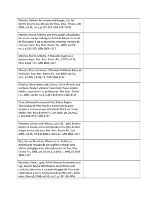 Moreira, Adelson Fernandes and Borges, Oto Por
dentro de uma sala de aula de física. Educ. Pesqui., Abr
2006, vol.32, no.1, p.157-174. ISSN 1517-9702

Moreira, Marco Antonio and Krey, Isabel Dificuldades
dos alunos na aprendizagem da lei de Gauss em ní vel
de física geral à luz da teoria dos modelos mentais de
Johnson-Laird. Rev. Bras. Ensino Fís., 2006, vol.28,
no.3, p.353-360. ISSN 1806-1117

Moreira, Marco Antonio. A física dos quarks e a
epistemologia. Rev. Bras. Ensino Fís., 2007, vol.29,
no.2, p.161-173. ISSN 1806-1117

Moreira, Marco Antonio. O Modelo Padrão da Física de
Partículas. Rev. Bras. Ensino Fís., Abr 2009, vol.31,
no.1, p.1306.1-1306.11. ISSN 1806-1117

Oliveira, Fabio Ferreira de, Vianna, Deise Miranda and
Gerbassi, Reuber Scofano Física moderna no ensino
médio: o que dizem os professores. Rev. Bras. Ensino
Fís., 2007, vol.29, no.3, p.447-454. ISSN 1806-1117

Pires, Marcelo Antonio and Veit, Eliane Angela
Tecnologias de Informação e Comunicação para
ampliar e motivar o aprendizado de Física no Ensino
Médio. Rev. Bras. Ensino Fís., Jun 2006, vol.28, no.2,
p.241-248. ISSN 1806-1117

Praxedes, Gilmar and Peduzzi, Luiz O.Q. Tycho Brahe e
Kepler na escola: uma contribuição à inserção de dois
artigos em sala de aula. Rev. Bras. Ensino Fís., Set
2009, vol.31, no.3, p.3601.1-3601.10. ISSN 1806-1117

Reis, Norma Teresinha Oliveira et al. Análise da
dinâmica de rotação de um satélite artificial: uma
oficina pedagógica em educação espacial. Rev. Bras.
Ensino Fís., 2008, vol.30, no.1, p.1401.1-1401.10. ISSN
1806-1117

Rezende, Flavia, Lopes, Arilise Moraes de Almeida and
Egg, Jeanine Maria Identificação de problemas do
currículo, do ensino e da aprendizagem de física e de
matemática a partir do discurso de professores. Ciênc.
educ. (Bauru), 2004, vol.10, no.2, p.185-196. ISSN
 