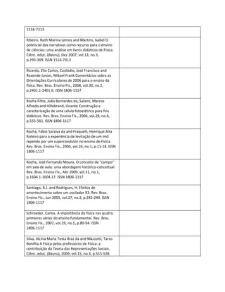 1516-7313

Ribeiro, Ruth Marina Lemos and Martins, Isabel O
potencial das narrativas como recurso para o ensino
de ciências: uma análise em livros didáticos de Física.
Ciênc. educ. (Bauru), Dez 2007, vol.13, no.3,
p.293-309. ISSN 1516-7313

Ricardo, Elio Carlos, Custódio, José Francisco and
Rezende Junior, Mikael Frank Comentários sobre as
Orientações Curriculares de 2006 para o ensino da
física. Rev. Bras. Ensino Fís., 2008, vol.30, no.2,
p.2401.1-2401.6. ISSN 1806-1117

Rocha Filho, João Bernardes da, Salami, Marcos
Alfredo and Hillebrand, Vicente Construção e
caracterização de uma célula fotoelétrica para fins
didáticos. Rev. Bras. Ensino Fís., 2006, vol.28, no.4,
p.555-561. ISSN 1806-1117

Rocha, Fábio Saraiva da and Fraquelli, Henrique Aita
Roteiro para a experiência de levitação de um imã
repelido por um supercondutor no ensino de Física.
Rev. Bras. Ensino Fís., 2004, vol.26, no.1, p.11-18. ISSN
1806-1117

Rocha, José Fernando Moura. O conceito de "campo"
em sala de aula: uma abordagem histórico-conceitual.
Rev. Bras. Ensino Fís., Abr 2009, vol.31, no.1,
p.1604.1-1604.17. ISSN 1806-1117

Santiago, A.J. and Rodrigues, H. Efeitos de
amortecimento sobre um oscilador X3. Rev. Bras.
Ensino Fís., Jun 2005, vol.27, no.2, p.245-249. ISSN
1806-1117

Schroeder, Carlos. A importância da física nas quatro
primeiras séries do ensino fundamental. Rev. Bras.
Ensino Fís., 2007, vol.29, no.1, p.89-94. ISSN
1806-1117

Silva, Alcina Maria Testa Braz da and Mazzotti, Tarso
Bonilha A Física pelos professores de Física: a
contribuição da Teoria das Representações Sociais.
Ciênc. educ. (Bauru), 2009, vol.15, no.3, p.515-528.
 