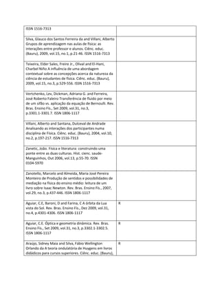 ISSN 1516-7313

Silva, Glauco dos Santos Ferreira da and Villani, Alberto
Grupos de aprendizagem nas aulas de física: as
interações entre professor e alunos. Ciênc. educ.
(Bauru), 2009, vol.15, no.1, p.21-46. ISSN 1516-7313

Teixeira, Elder Sales, Freire Jr., Olival and El-Hani,
Charbel Niño A influência de uma abordagem
contextual sobre as concepções acerca da natureza da
ciência de estudantes de física. Ciênc. educ. (Bauru),
2009, vol.15, no.3, p.529-556. ISSN 1516-7313

Vertchenko, Lev, Dickman, Adriana G. and Ferreira,
José Roberto Faleiro Transferência de fluido por meio
de um sifão vs. aplicação da equação de Bernoulli. Rev.
Bras. Ensino Fís., Set 2009, vol.31, no.3,
p.3301.1-3301.7. ISSN 1806-1117

Villani, Alberto and Santana, Dulceval de Andrade
Analisando as interações dos participantes numa
disciplina de Física. Ciênc. educ. (Bauru), 2004, vol.10,
no.2, p.197-217. ISSN 1516-7313

Zanetic, João. Física e literatura: construindo uma
ponte entre as duas culturas. Hist. cienc. saude-
Manguinhos, Out 2006, vol.13, p.55-70. ISSN
0104-5970

Zanotello, Marcelo and Almeida, Maria José Pereira
Monteiro de Produção de sentidos e possibilidades de
mediação na física do ensino médio: leitura de um
livro sobre Isaac Newton. Rev. Bras. Ensino Fís., 2007,
vol.29, no.3, p.437-446. ISSN 1806-1117

Aguiar, C.E, Baroni, D and Farina, C A órbita da Lua        R
vista do Sol. Rev. Bras. Ensino Fís., Dez 2009, vol.31,
no.4, p.4301-4306. ISSN 1806-1117

Aguiar, C.E. Óptica e geometria dinâmica. Rev. Bras.        R
Ensino Fís., Set 2009, vol.31, no.3, p.3302.1-3302.5.
ISSN 1806-1117

Araújo, Sidney Maia and Silva, Fábio Wellington             R
Orlando da A teoria ondulatória de Huygens em livros
didádicos para cursos superiores. Ciênc. educ. (Bauru),
 