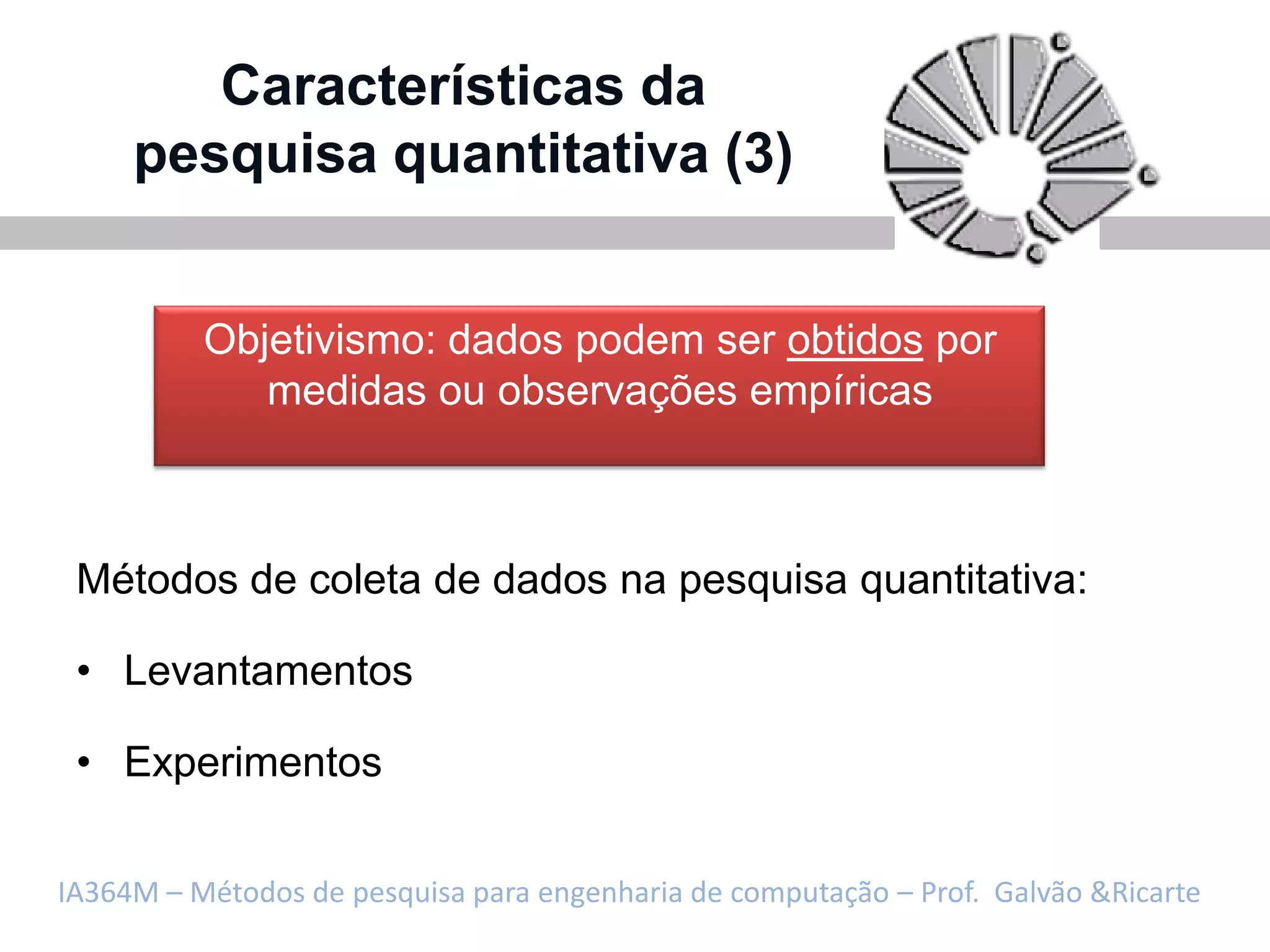 Características da
     pesquisa quantitativa (3)


          Objetivismo: dados podem ser obtidos por
             medidas ou observações empíricas



 Métodos de coleta de dados na pesquisa quantitativa:

 • Levantamentos

 • Experimentos

IA364M – Métodos de pesquisa para engenharia de computação – Prof. Galvão &Ricarte
 