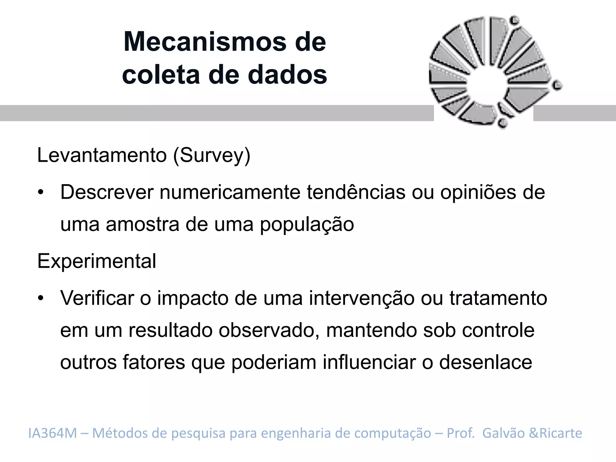 Mecanismos de
             coleta de dados

 Levantamento (Survey)
 • Descrever numericamente tendências ou opiniões de
    uma amostra de uma população
 Experimental
 • Verificar o impacto de uma intervenção ou tratamento
    em um resultado observado, mantendo sob controle
    outros fatores que poderiam influenciar o desenlace


IA364M – Métodos de pesquisa para engenharia de computação – Prof. Galvão &Ricarte
 