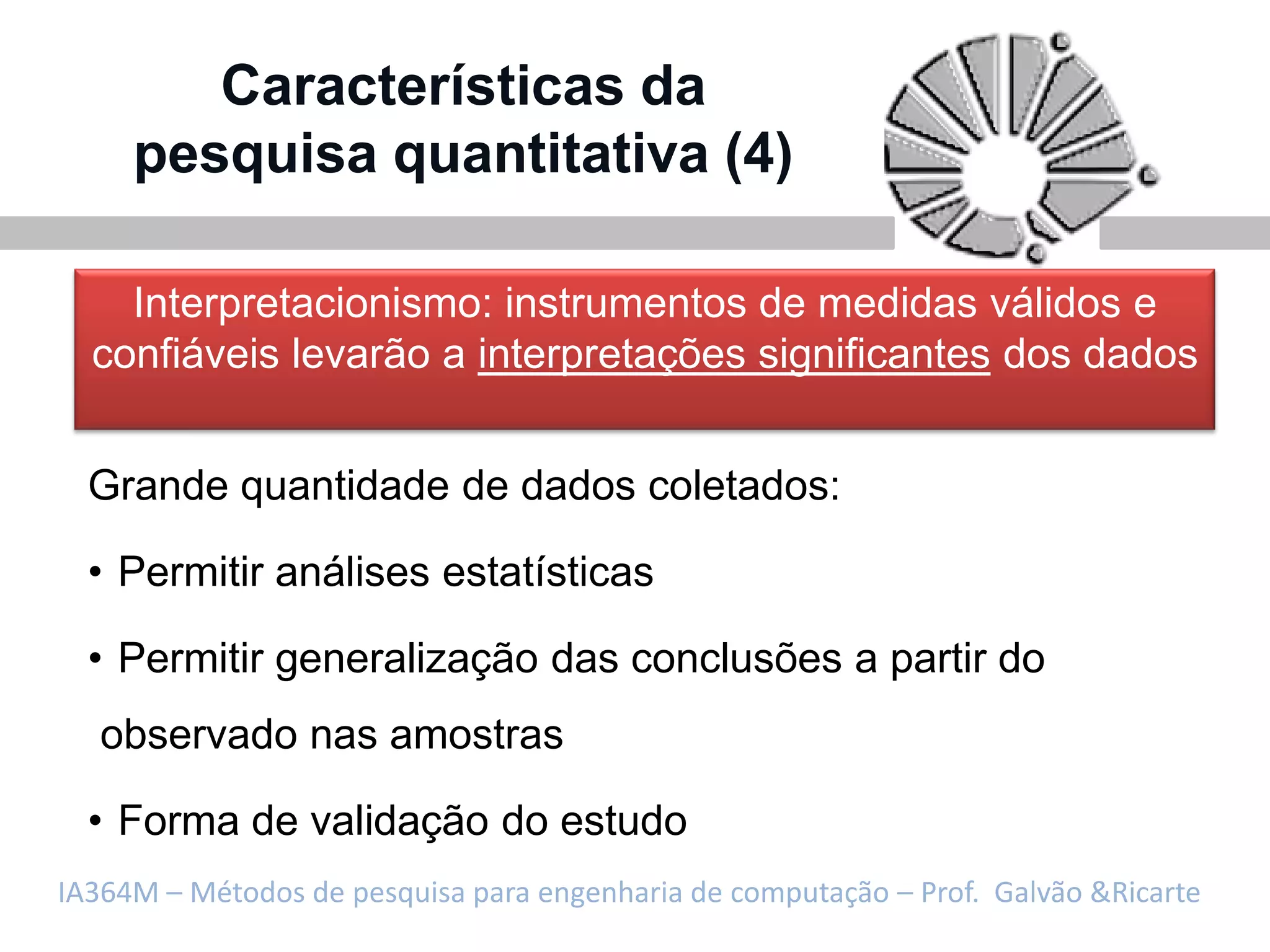 Características da
     pesquisa quantitativa (4)

    Interpretacionismo: instrumentos de medidas válidos e
  confiáveis levarão a interpretações significantes dos dados


  Grande quantidade de dados coletados:

  • Permitir análises estatísticas

  • Permitir generalização das conclusões a partir do
   observado nas amostras

  • Forma de validação do estudo
IA364M – Métodos de pesquisa para engenharia de computação – Prof. Galvão &Ricarte
 