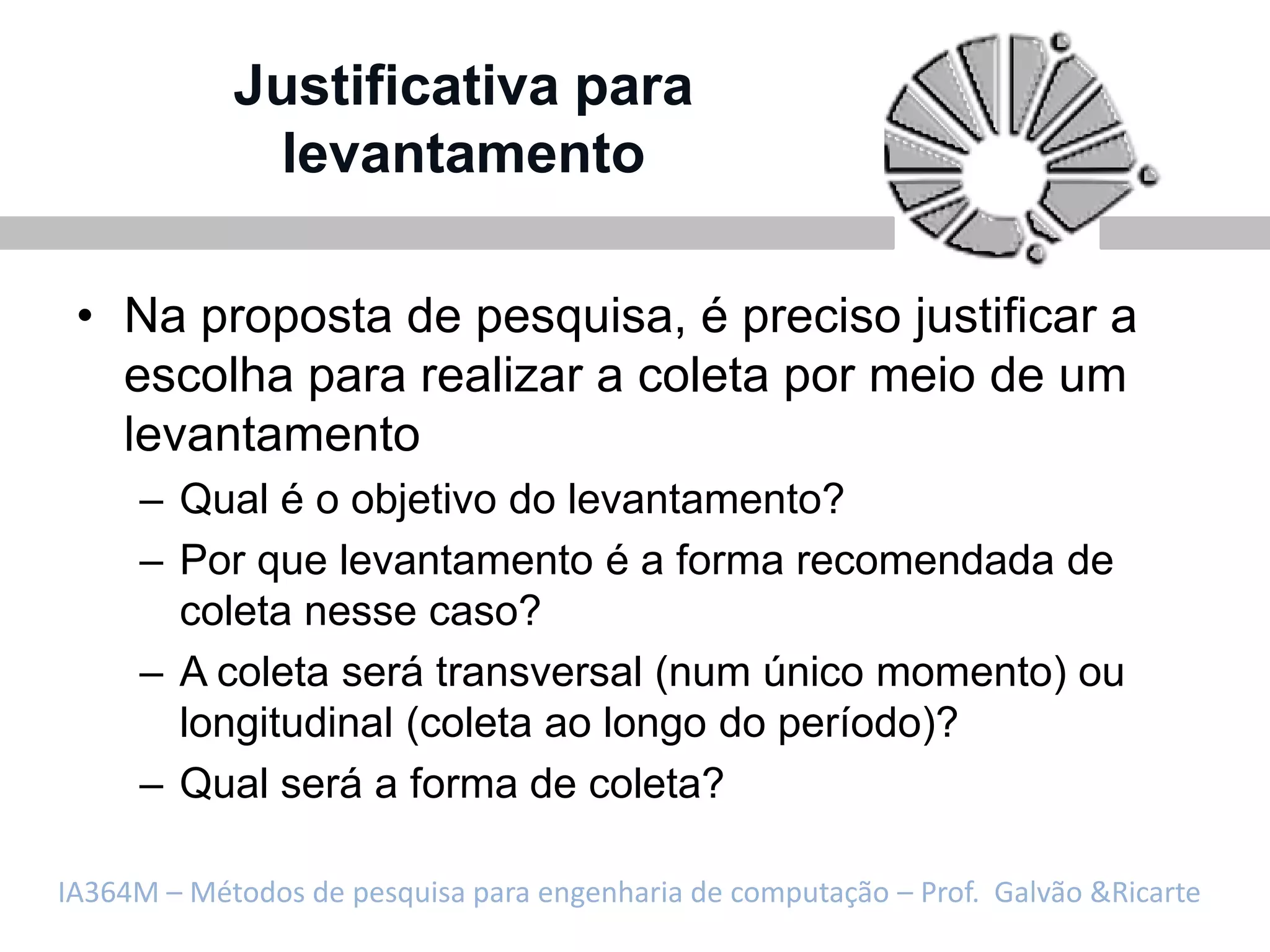 Justificativa para
             levantamento

 • Na proposta de pesquisa, é preciso justificar a
   escolha para realizar a coleta por meio de um
   levantamento
     – Qual é o objetivo do levantamento?
     – Por que levantamento é a forma recomendada de
       coleta nesse caso?
     – A coleta será transversal (num único momento) ou
       longitudinal (coleta ao longo do período)?
     – Qual será a forma de coleta?

IA364M – Métodos de pesquisa para engenharia de computação – Prof. Galvão &Ricarte
 