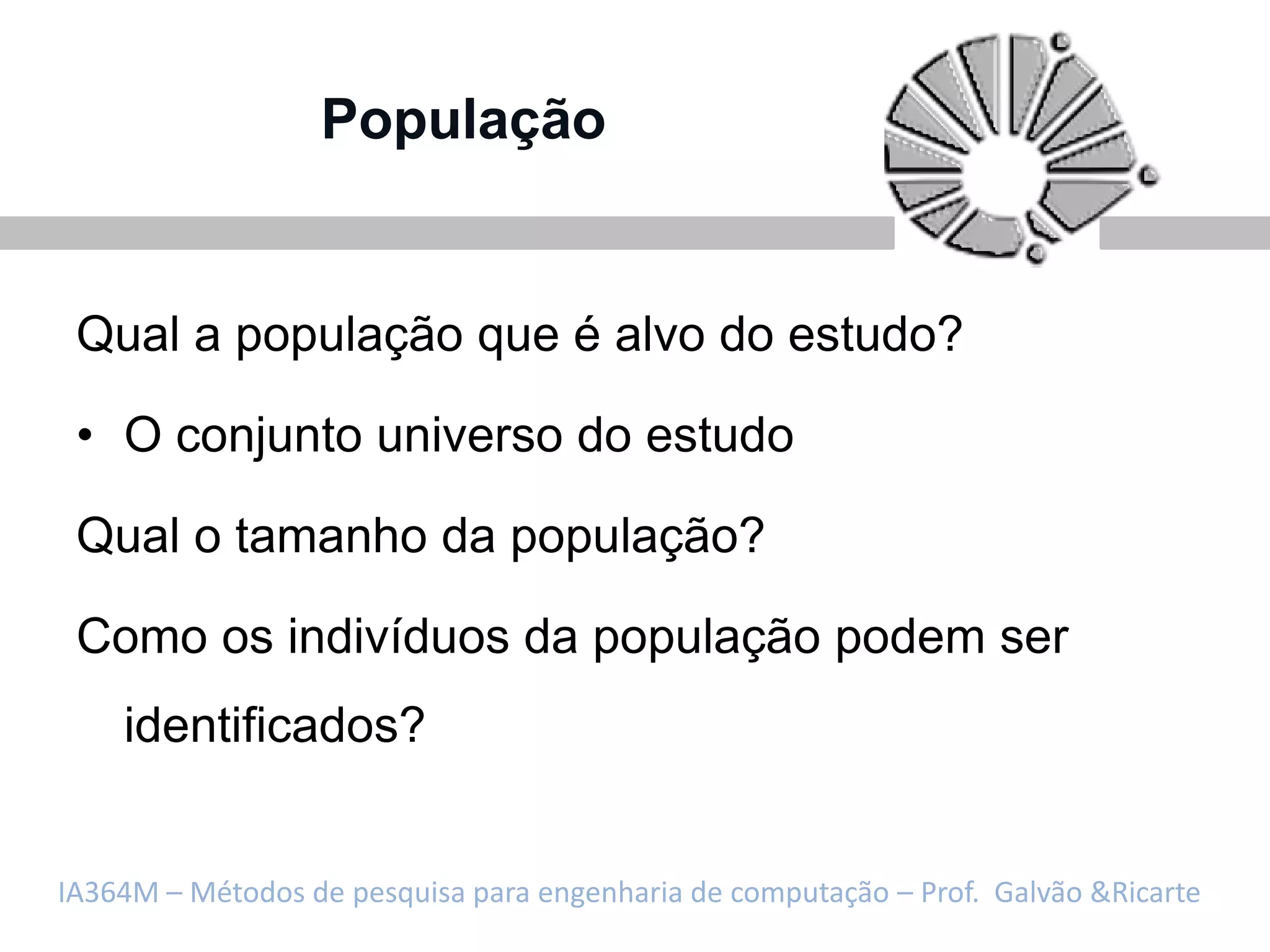 População


 Qual a população que é alvo do estudo?

 • O conjunto universo do estudo

 Qual o tamanho da população?

 Como os indivíduos da população podem ser
    identificados?


IA364M – Métodos de pesquisa para engenharia de computação – Prof. Galvão &Ricarte
 