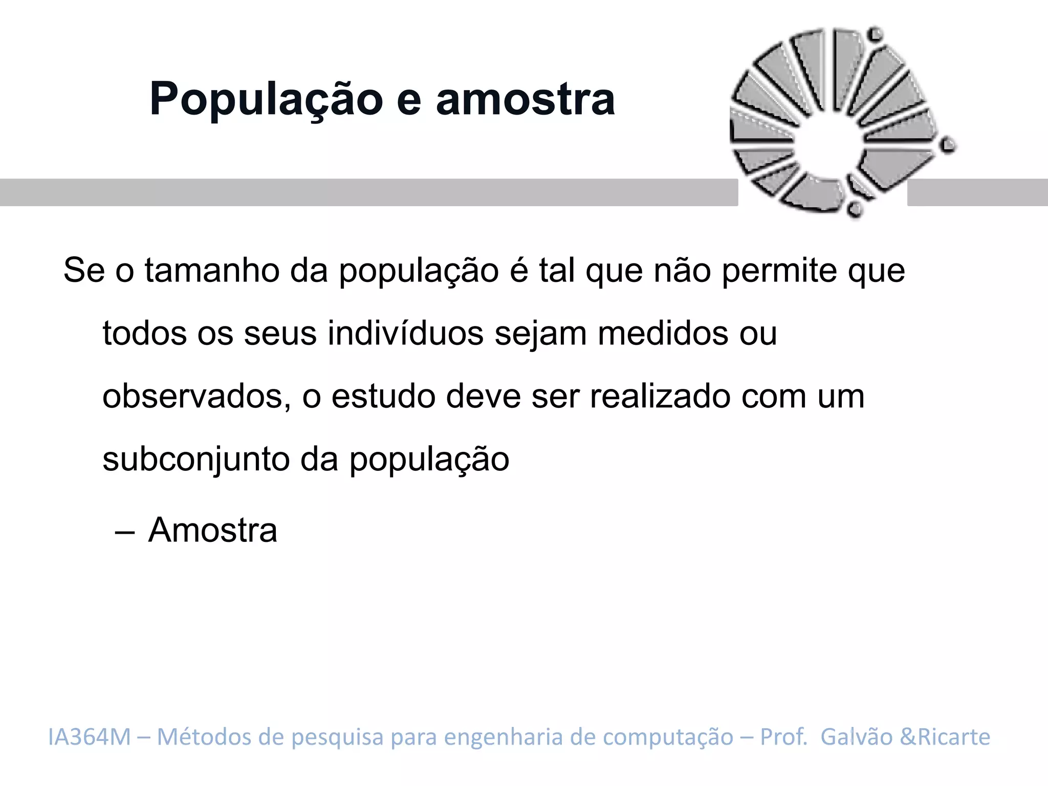 População e amostra


 Se o tamanho da população é tal que não permite que
    todos os seus indivíduos sejam medidos ou
    observados, o estudo deve ser realizado com um
    subconjunto da população

     – Amostra




IA364M – Métodos de pesquisa para engenharia de computação – Prof. Galvão &Ricarte
 