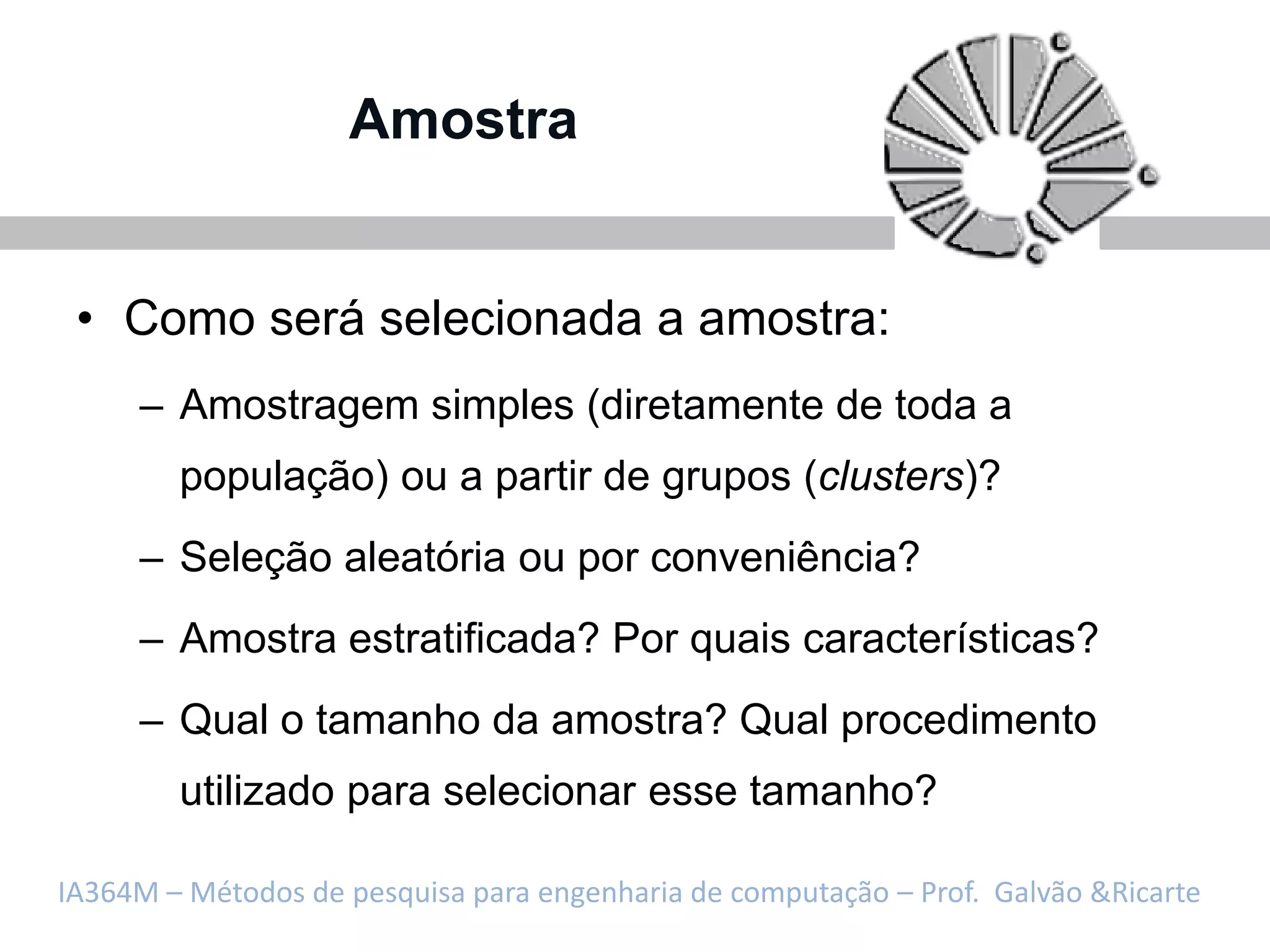 Amostra


 • Como será selecionada a amostra:
     – Amostragem simples (diretamente de toda a
        população) ou a partir de grupos (clusters)?
     – Seleção aleatória ou por conveniência?
     – Amostra estratificada? Por quais características?
     – Qual o tamanho da amostra? Qual procedimento
        utilizado para selecionar esse tamanho?

IA364M – Métodos de pesquisa para engenharia de computação – Prof. Galvão &Ricarte
 