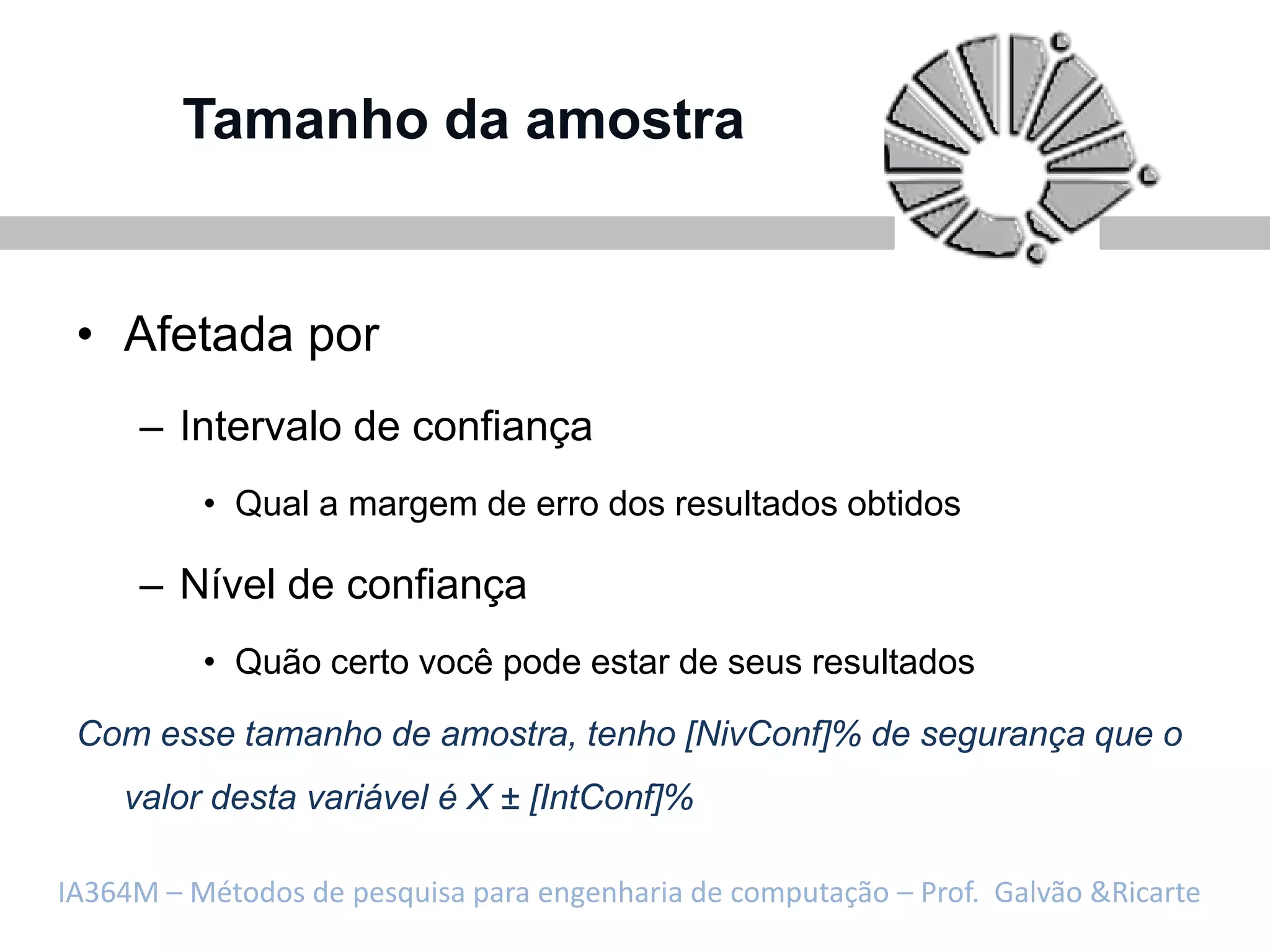 Tamanho da amostra


 • Afetada por
     – Intervalo de confiança
          • Qual a margem de erro dos resultados obtidos

     – Nível de confiança
          • Quão certo você pode estar de seus resultados

 Com esse tamanho de amostra, tenho [NivConf]% de segurança que o
    valor desta variável é X ± [IntConf]%

IA364M – Métodos de pesquisa para engenharia de computação – Prof. Galvão &Ricarte
 