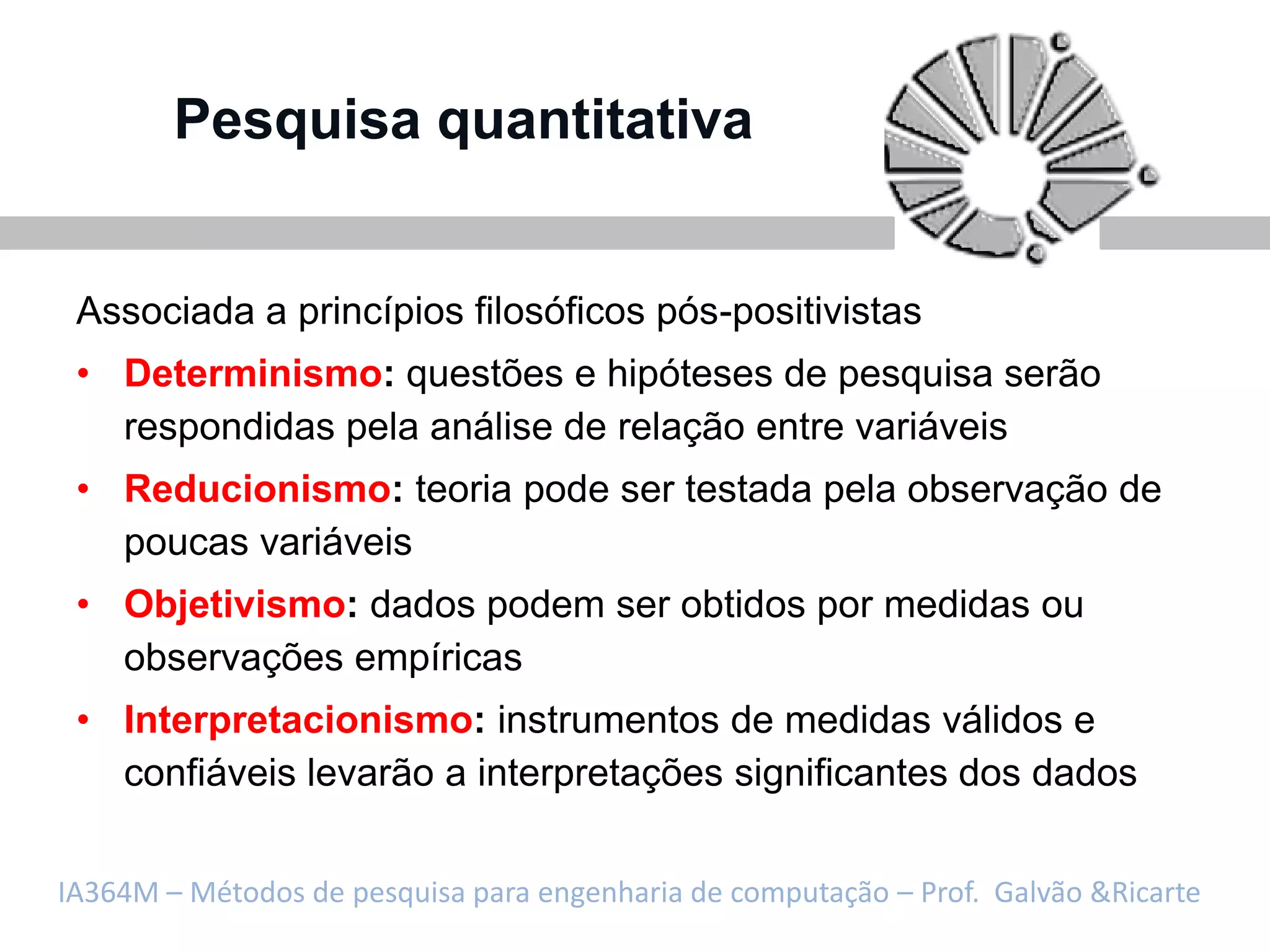 Pesquisa quantitativa


 Associada a princípios filosóficos pós-positivistas
 • Determinismo: questões e hipóteses de pesquisa serão
   respondidas pela análise de relação entre variáveis
 • Reducionismo: teoria pode ser testada pela observação de
   poucas variáveis
 • Objetivismo: dados podem ser obtidos por medidas ou
   observações empíricas
 • Interpretacionismo: instrumentos de medidas válidos e
   confiáveis levarão a interpretações significantes dos dados


IA364M – Métodos de pesquisa para engenharia de computação – Prof. Galvão &Ricarte
 