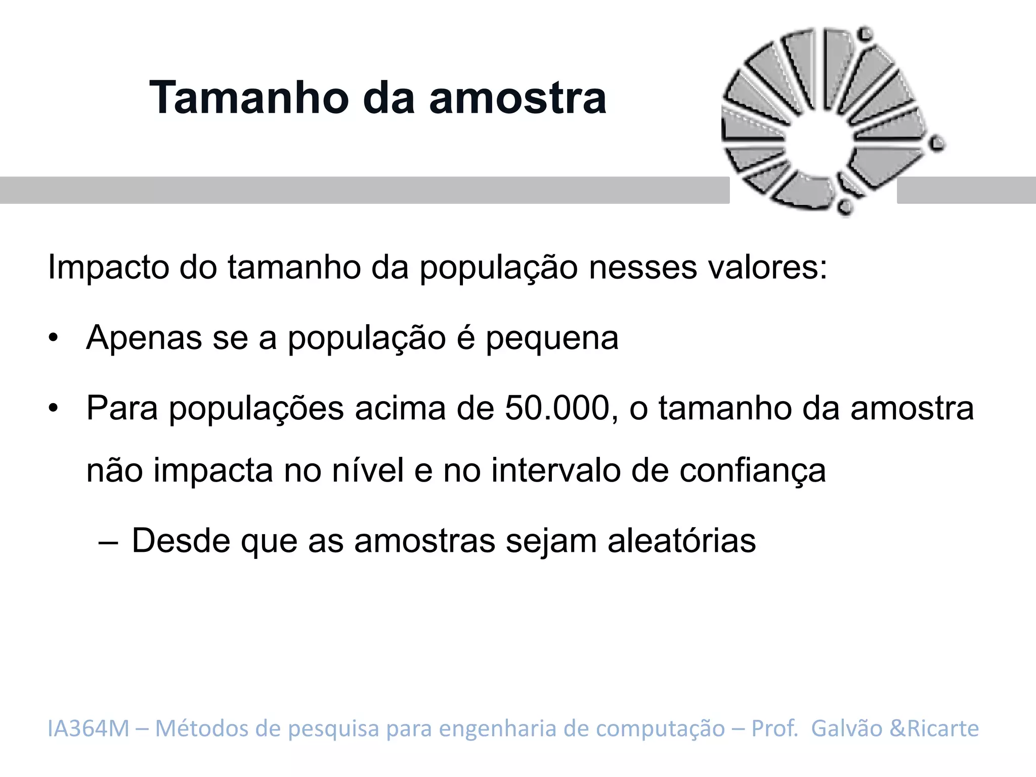 Tamanho da amostra


Impacto do tamanho da população nesses valores:

• Apenas se a população é pequena

• Para populações acima de 50.000, o tamanho da amostra
   não impacta no nível e no intervalo de confiança

    – Desde que as amostras sejam aleatórias




IA364M – Métodos de pesquisa para engenharia de computação – Prof. Galvão &Ricarte
 