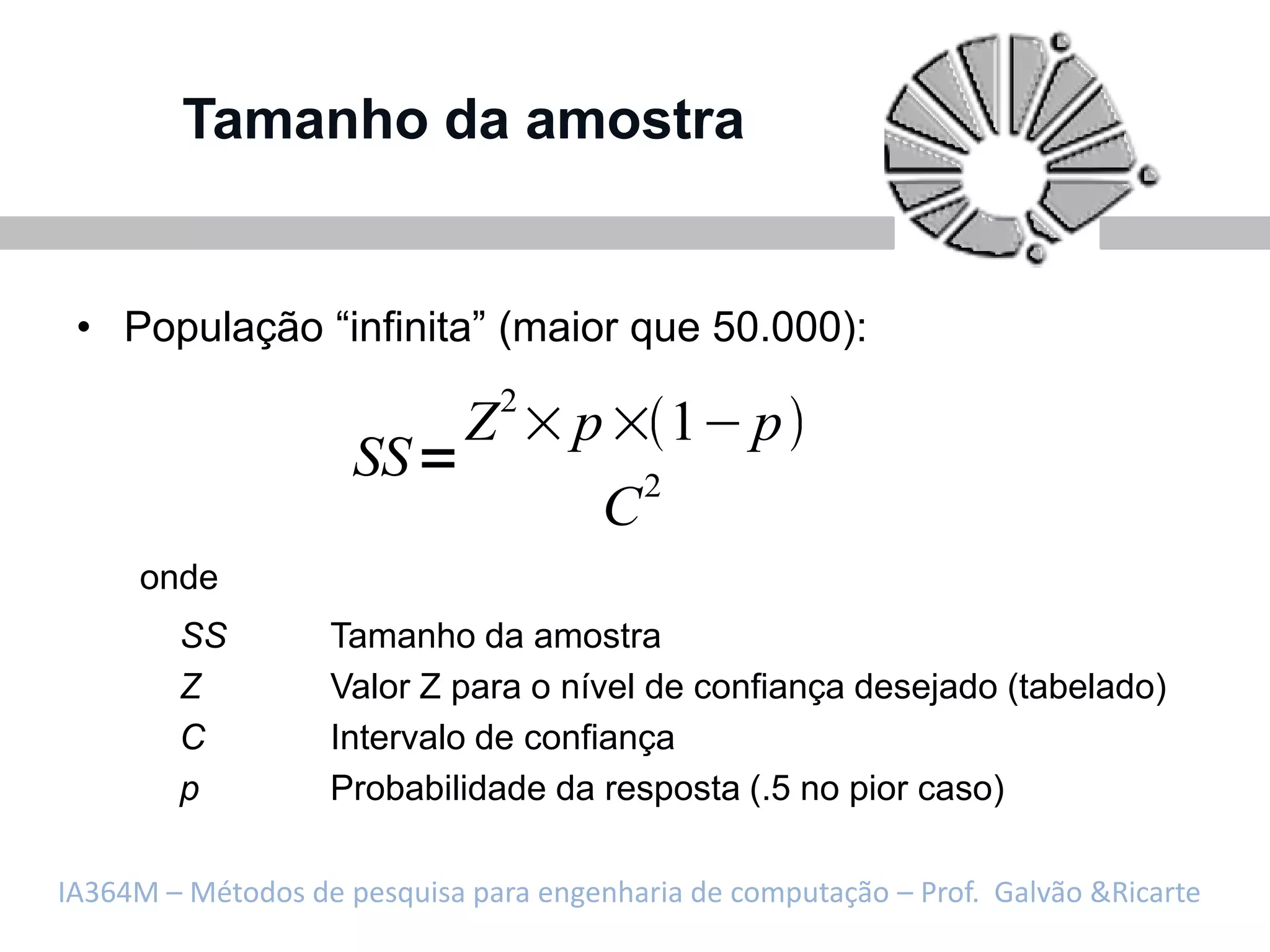 Tamanho da amostra


 • População “infinita” (maior que 50.000):
                                 2
                             Z       p         1 p
                     SS                    2
                                       C
     onde
        SS         Tamanho da amostra
        Z          Valor Z para o nível de confiança desejado (tabelado)
        C          Intervalo de confiança
        p          Probabilidade da resposta (.5 no pior caso)

IA364M – Métodos de pesquisa para engenharia de computação – Prof. Galvão &Ricarte
 